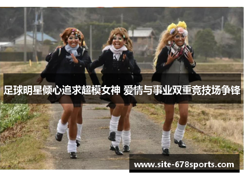 足球明星倾心追求超模女神 爱情与事业双重竞技场争锋 足球明星倾心追求超模女神 爱情与事业双重竞技场争锋