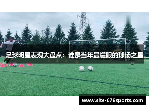 足球明星表现大盘点:谁是当年最耀眼的球场之星 足球明星表现大盘点:谁是当年最耀眼的球场之星