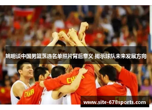 姚明谈中国男篮落选名单照片背后意义 揭示球队未来发展方向 姚明谈中国男篮落选名单照片背后意义 揭示球队未来发展方向