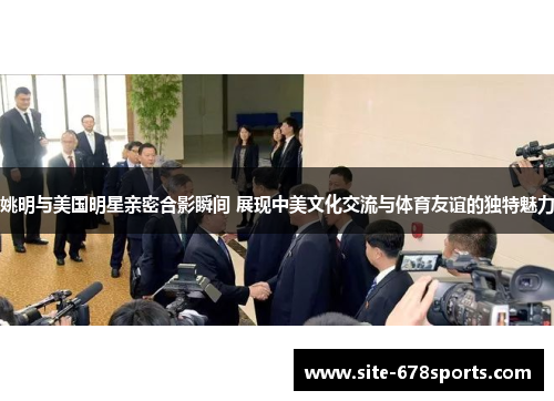 姚明与美国明星亲密合影瞬间 展现中美文化交流与体育友谊的独特魅力 姚明与美国明星亲密合影瞬间 展现中美文化交流与体育友谊的独特魅力