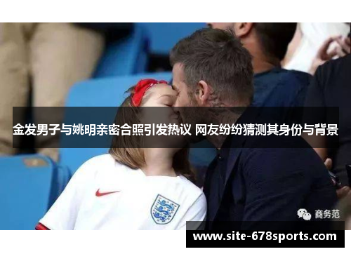 金发男子与姚明亲密合照引发热议 网友纷纷猜测其身份与背景 金发男子与姚明亲密合照引发热议 网友纷纷猜测其身份与背景