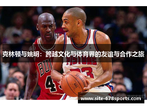 克林顿与姚明:跨越文化与体育界的友谊与合作之旅 克林顿与姚明:跨越文化与体育界的友谊与合作之旅