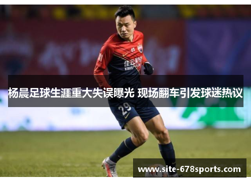 杨晨足球生涯重大失误曝光 现场翻车引发球迷热议 杨晨足球生涯重大失误曝光 现场翻车引发球迷热议