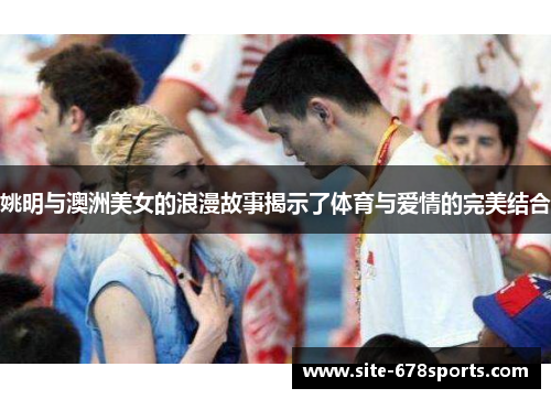 姚明与澳洲美女的浪漫故事揭示了体育与爱情的完美结合