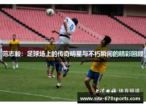 范志毅：足球场上的传奇明星与不朽瞬间的精彩回顾