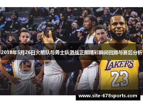 2018年5月26日火箭队与勇士队激战正酣精彩瞬间回顾与赛后分析